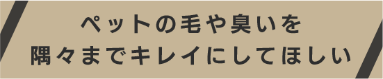 ペットの毛や臭いを隅々までキレイにしてほしい