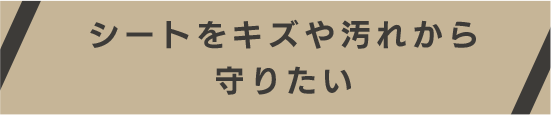 シートをキズや汚れから守りたい