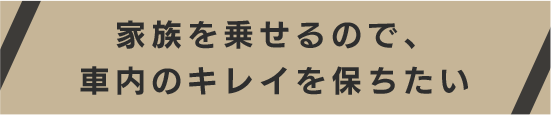 家族を乗せるので、車内のキレイを保ちたい