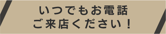 いつでもお電話ご来店ください！